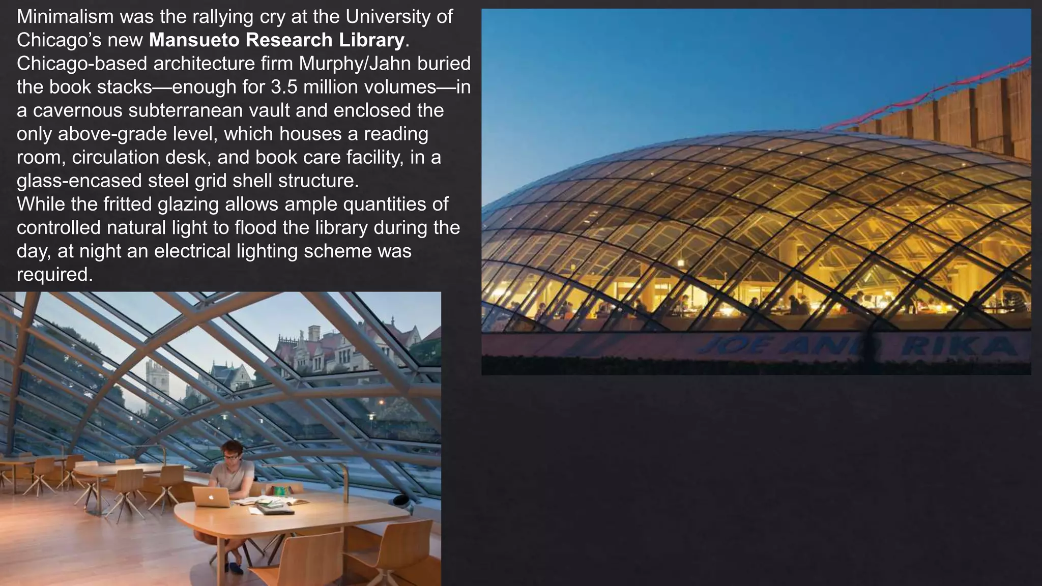 Minimalism was the rallying cry at the University of
Chicago’s new Mansueto Research Library.
Chicago-based architecture firm Murphy/Jahn buried
the book stacks—enough for 3.5 million volumes—in
a cavernous subterranean vault and enclosed the
only above-grade level, which houses a reading
room, circulation desk, and book care facility, in a
glass-encased steel grid shell structure.
While the fritted glazing allows ample quantities of
controlled natural light to flood the library during the
day, at night an electrical lighting scheme was
required.
 