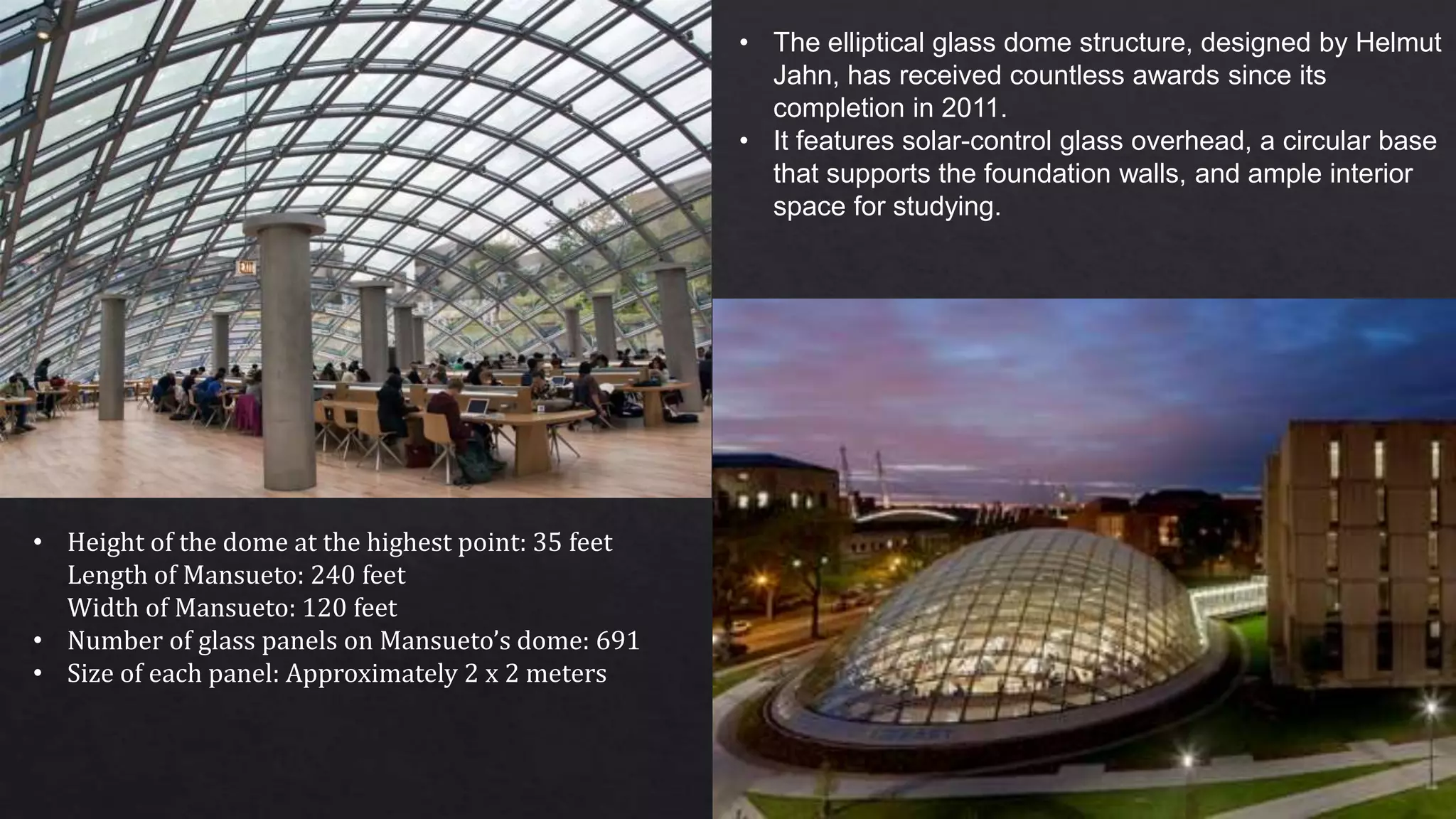 • The elliptical glass dome structure, designed by Helmut
Jahn, has received countless awards since its
completion in 2011.
• It features solar-control glass overhead, a circular base
that supports the foundation walls, and ample interior
space for studying.
• Height of the dome at the highest point: 35 feet
Length of Mansueto: 240 feet
Width of Mansueto: 120 feet
• Number of glass panels on Mansueto’s dome: 691
• Size of each panel: Approximately 2 x 2 meters
 