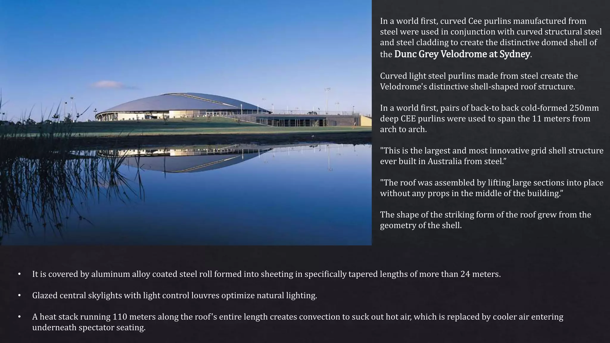 In a world first, curved Cee purlins manufactured from
steel were used in conjunction with curved structural steel
and steel cladding to create the distinctive domed shell of
the Dunc Grey Velodrome at Sydney.
Curved light steel purlins made from steel create the
Velodrome's distinctive shell-shaped roof structure.
In a world first, pairs of back-to back cold-formed 250mm
deep CEE purlins were used to span the 11 meters from
arch to arch.
"This is the largest and most innovative grid shell structure
ever built in Australia from steel.”
"The roof was assembled by lifting large sections into place
without any props in the middle of the building.”
The shape of the striking form of the roof grew from the
geometry of the shell.
• It is covered by aluminum alloy coated steel roll formed into sheeting in specifically tapered lengths of more than 24 meters.
• Glazed central skylights with light control louvres optimize natural lighting.
• A heat stack running 110 meters along the roof's entire length creates convection to suck out hot air, which is replaced by cooler air entering
underneath spectator seating.
 