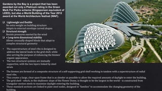  Lightweight and flexible
No extra weight on building structure
Adapts to external envelope curved shapes
 Structural strength
Resists pressures exerted by the wind
 • Long-term dimensional stability
Allows unusually shaped blinds that adapt to
complex structural geometry
Gardens by the Bay is a project that has been
awarded not only a Platinum rating in the Green
Mark For Parks scheme (Singaporean equivalent of
LEED), but also a World Building of the Year 2012
award at the World Architecture festival (WAF).
• The biomes are formed of a composite structure of a self-supporting grid shell working in tandem with a superstructure of radial
steel ribs.
• This creates a large, clear-span frame that is as slender as possible to allow the required amounts of daylight to enter the building.
• The grid shell - which, to the shallower slope of the Flower Dome, is thought to be the largest in the world - is constructed from
triangular-section steels to maximize daylight entering the building.
• These standard sections are linked to plate steel nodes, designed in “families” to accommodate the changing geometry of the
building.
• The superstructure of steel ribs is designed to
address the lateral loads to the grid shell, while
also serving the purpose of enhancing the biomes’
organic appearance.
• The two structural systems are mutually
supportive, with the two layers linked by steel
struts
 