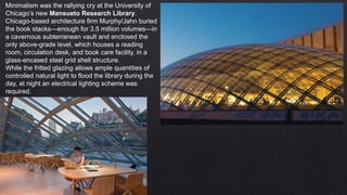 Minimalism was the rallying cry at the University of
Chicago’s new Mansueto Research Library.
Chicago-based architecture firm Murphy/Jahn buried
the book stacks—enough for 3.5 million volumes—in
a cavernous subterranean vault and enclosed the
only above-grade level, which houses a reading
room, circulation desk, and book care facility, in a
glass-encased steel grid shell structure.
While the fritted glazing allows ample quantities of
controlled natural light to flood the library during the
day, at night an electrical lighting scheme was
required.
 