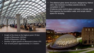 • The elliptical glass dome structure, designed by Helmut
Jahn, has received countless awards since its
completion in 2011.
• It features solar-control glass overhead, a circular base
that supports the foundation walls, and ample interior
space for studying.
• Height of the dome at the highest point: 35 feet
Length of Mansueto: 240 feet
Width of Mansueto: 120 feet
• Number of glass panels on Mansueto’s dome: 691
• Size of each panel: Approximately 2 x 2 meters
 