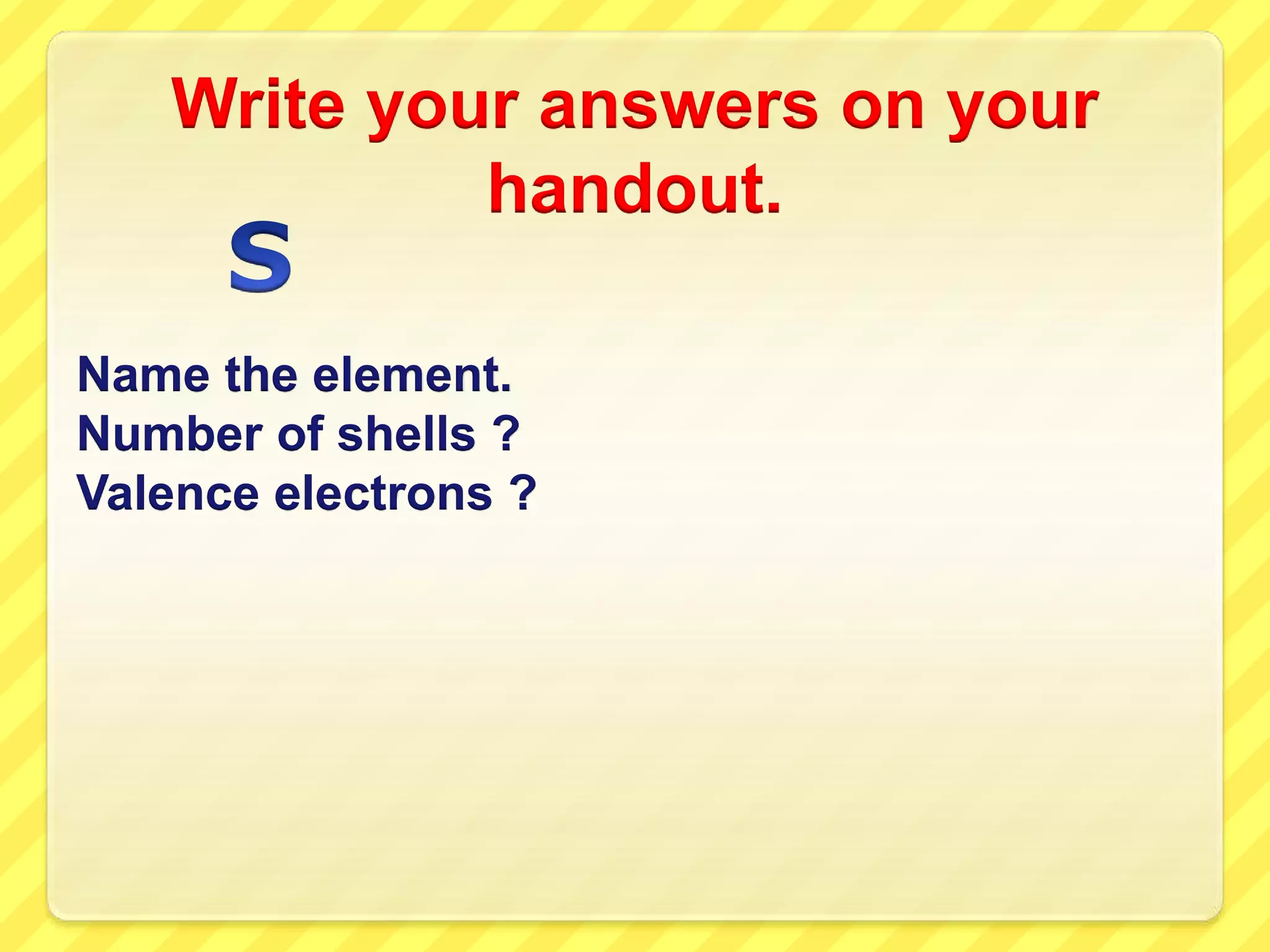 Write your answers on your 
handout. 
Name the element. 
Number of shells ? 
Valence electrons ? 
 