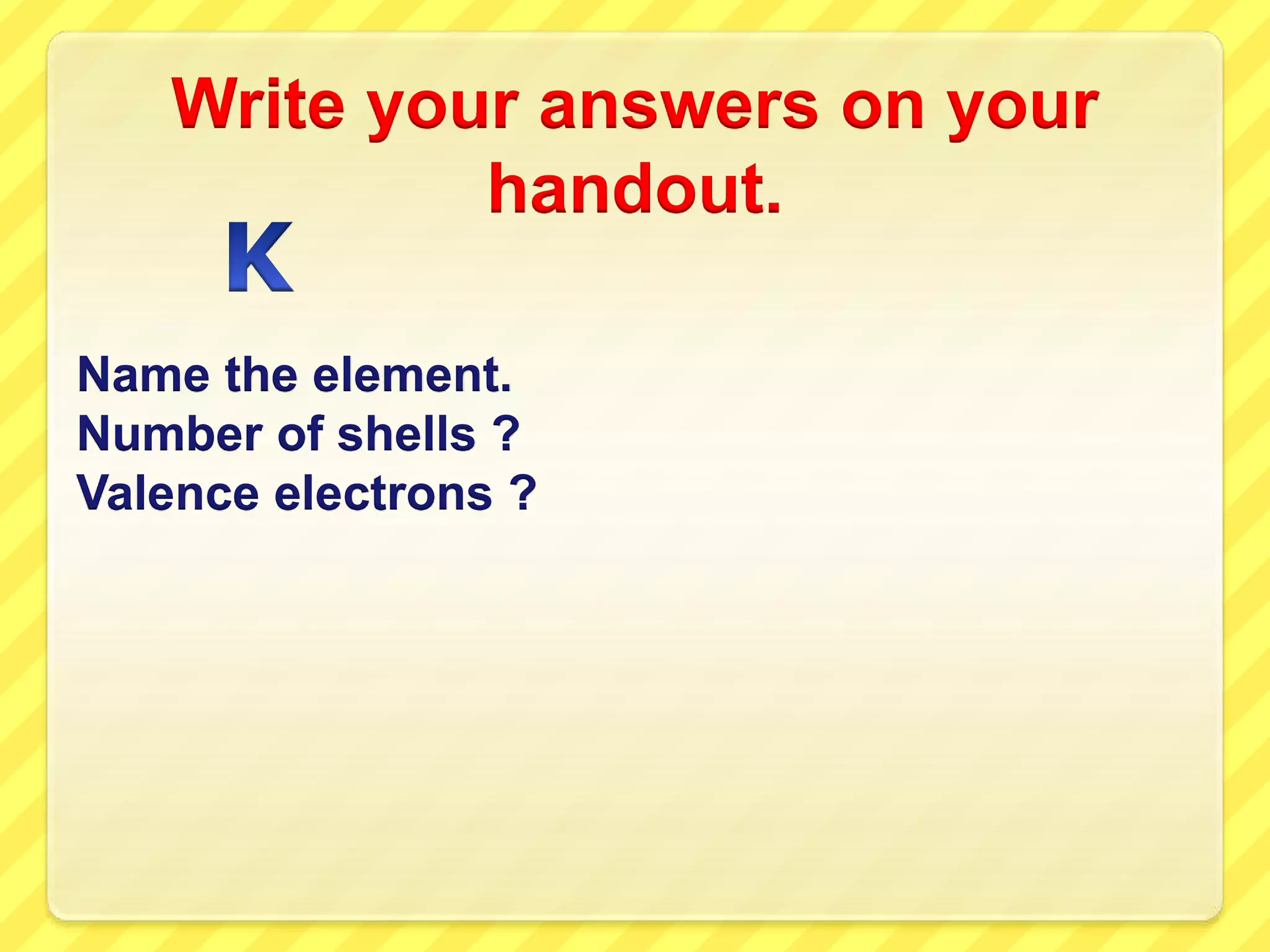 Write your answers on your 
handout. 
Name the element. 
Number of shells ? 
Valence electrons ? 
 