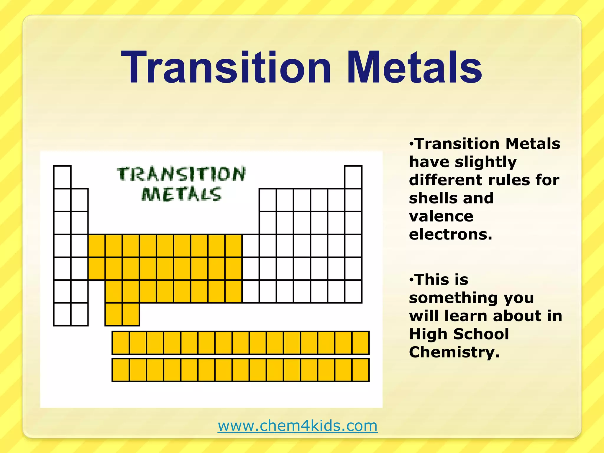 Transition Metals 
•Transition Metals 
have slightly 
different rules for 
shells and 
valence 
electrons. 
•This is 
something you 
will learn about in 
High School 
Chemistry. 
www.chem4kids.com 
 