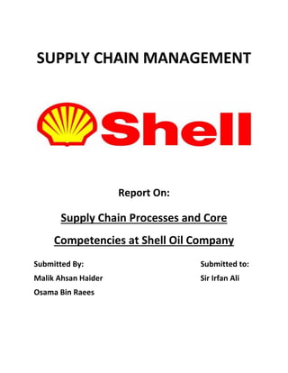 SUPPLY CHAIN MANAGEMENT
Report On:
Supply Chain Processes and Core
Competencies at Shell Oil Company
Submitted By: Submitted to:
Malik Ahsan Haider Sir Irfan Ali
Osama Bin Raees
 