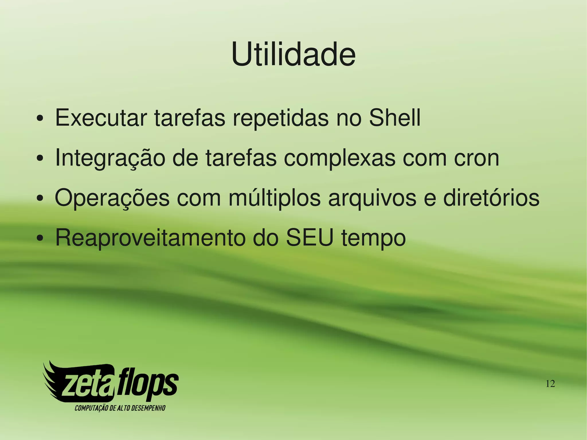 Utilidade
●   Executar tarefas repetidas no Shell
●   Integração de tarefas complexas com cron
●   Operações com múltiplos arquivos e diretórios
●   Reaproveitamento do SEU tempo




                                                    12
 