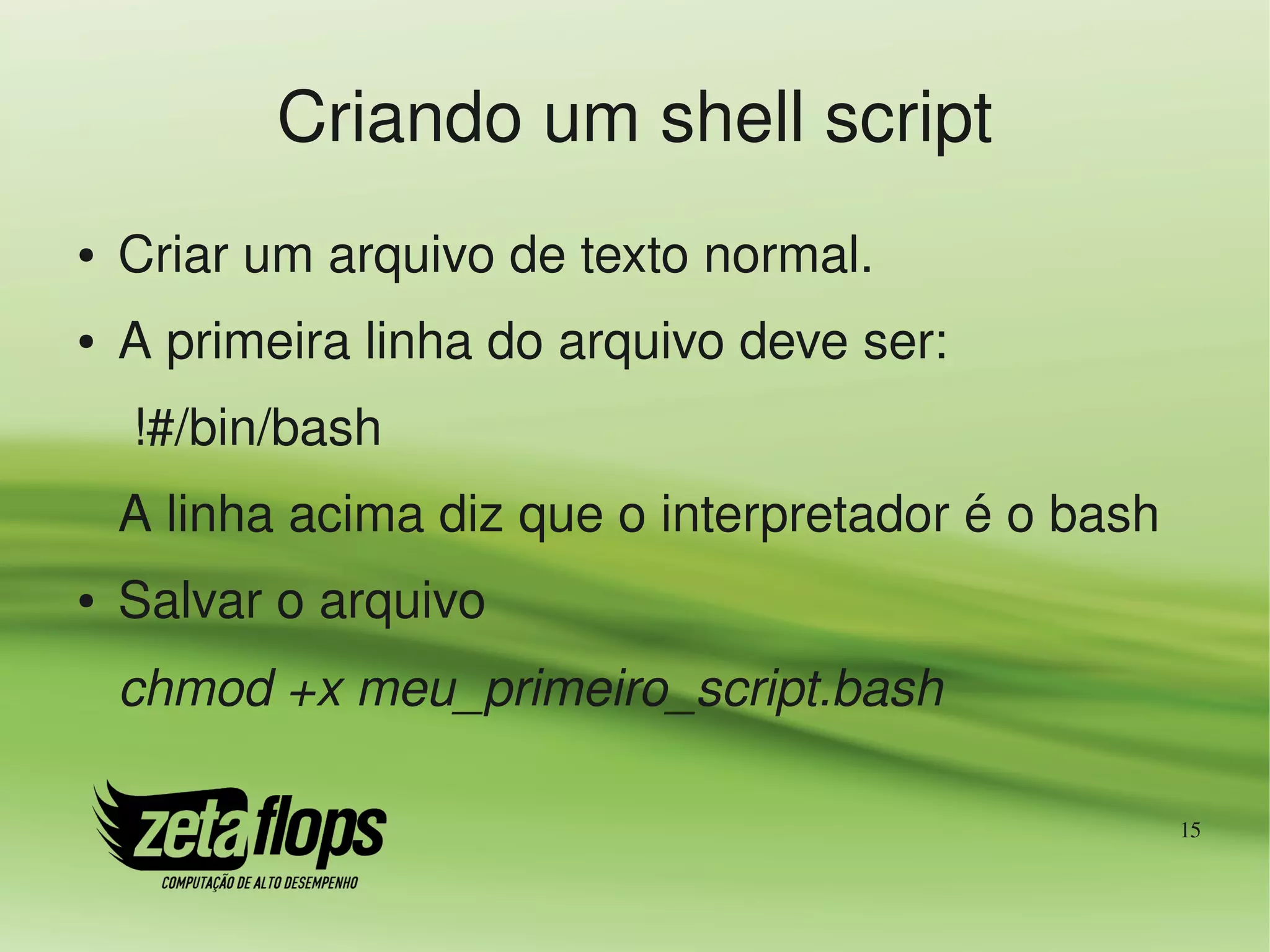 Criando um shell script
●   Criar um arquivo de texto normal.
●   A primeira linha do arquivo deve ser:
     !#/bin/bash
    A linha acima diz que o interpretador é o bash
●   Salvar o arquivo
    chmod +x meu_primeiro_script.bash

                                                     15
 