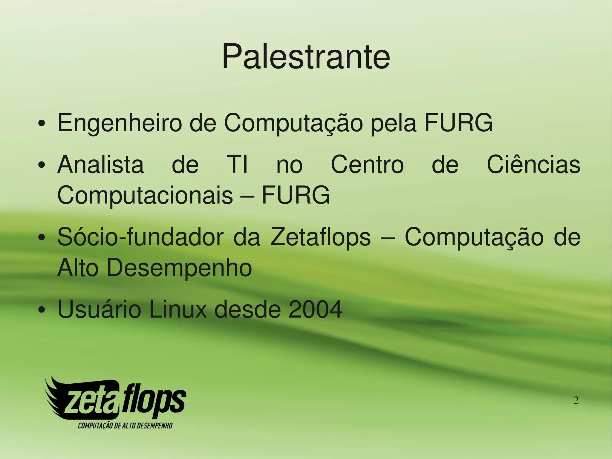 Palestrante
●   Engenheiro de Computação pela FURG
●   Analista  de  TI  no  Centro  de  Ciências 
    Computacionais – FURG
●   Sócio­fundador  da  Zetaflops  –  Computação  de 
    Alto Desempenho
●   Usuário Linux desde 2004


                                                   2
 