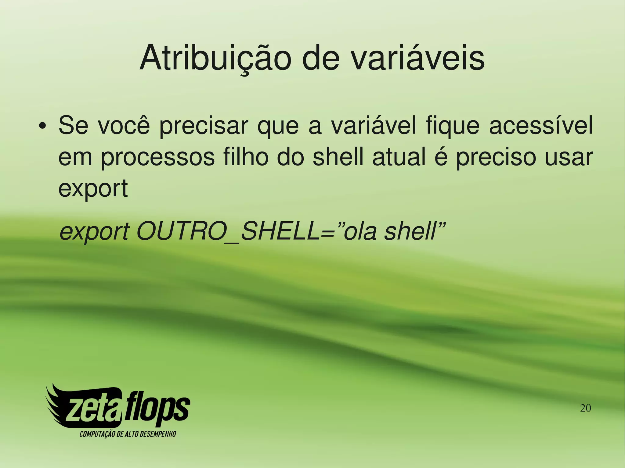 Atribuição de variáveis
●   Se você precisar que a variável fique acessível 
    em processos filho do shell atual é preciso usar 
    export
    export OUTRO_SHELL=”ola shell”




                                                   20
 