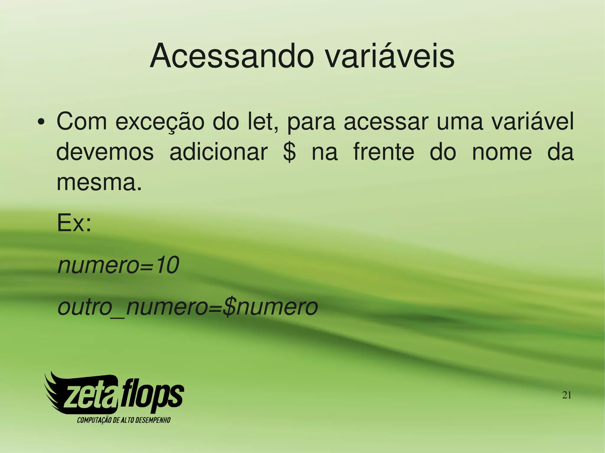 Acessando variáveis
●   Com exceção do let, para acessar uma variável 
    devemos  adicionar  $  na  frente  do  nome  da 
    mesma.
    Ex:
    numero=10
    outro_numero=$numero


                                                  21
 