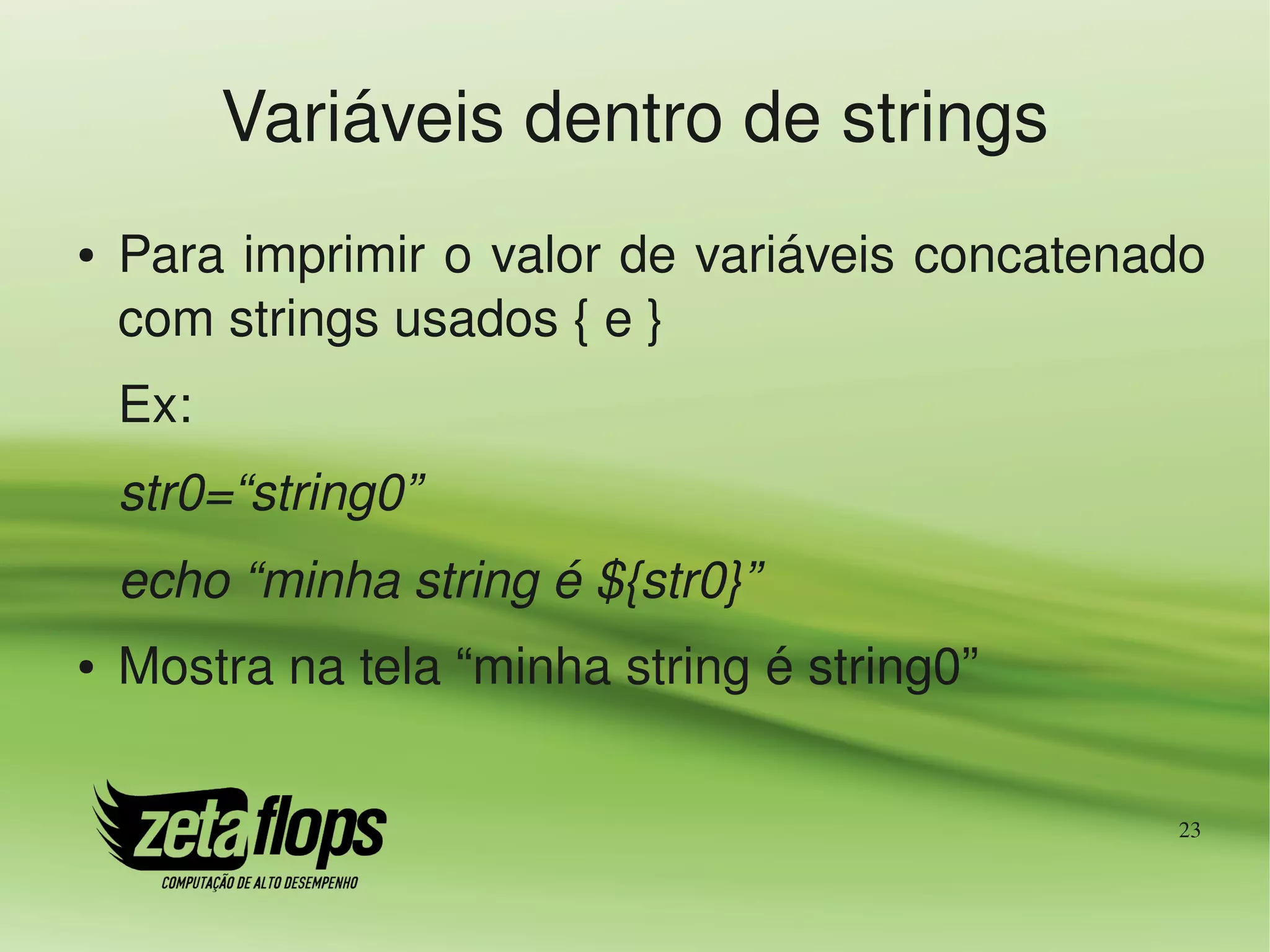 Variáveis dentro de strings
●   Para imprimir o valor de variáveis concatenado 
    com strings usados { e }
    Ex:
    str0=“string0”
    echo “minha string é ${str0}”
●   Mostra na tela “minha string é string0”

                                                 23
 