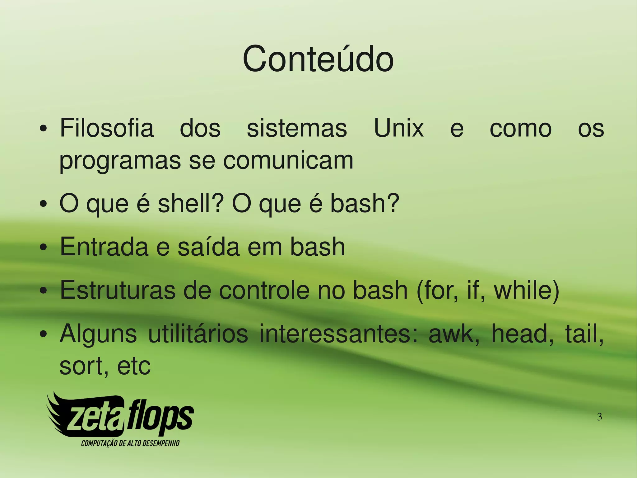 Conteúdo
●   Filosofia  dos  sistemas  Unix  e  como  os 
    programas se comunicam
●   O que é shell? O que é bash?
●   Entrada e saída em bash
●   Estruturas de controle no bash (for, if, while)
●   Alguns  utilitários  interessantes:  awk,  head,  tail, 
    sort, etc
                                                          3
 
