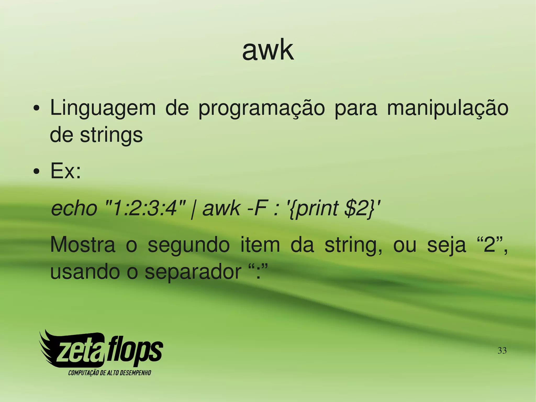 awk
●   Linguagem  de  programação  para  manipulação 
    de strings
●   Ex:
    echo "1:2:3:4" | awk ­F : '{print $2}'
    Mostra  o  segundo  item  da  string,  ou  seja  “2”, 
    usando o separador “:”


                                                       33
 