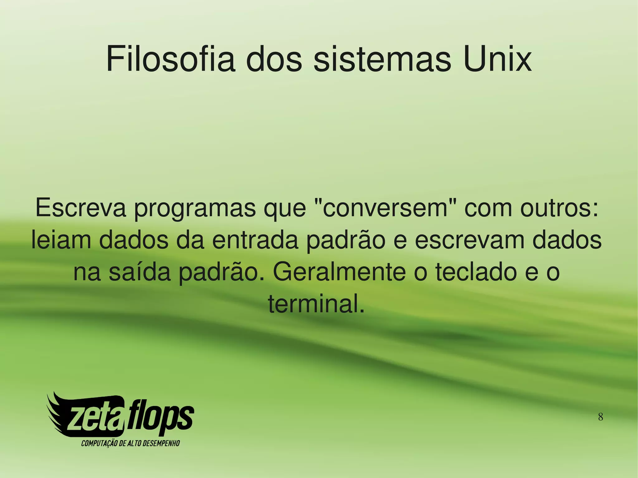 Filosofia dos sistemas Unix



 Escreva programas que "conversem" com outros: 
leiam dados da entrada padrão e escrevam dados 
    na saída padrão. Geralmente o teclado e o 
                    terminal.



                                              8
 