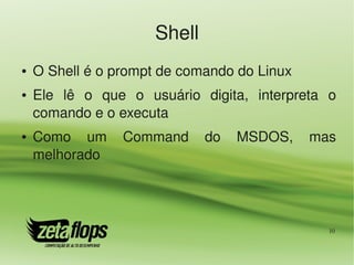 Shell
●   O Shell é o prompt de comando do Linux
●   Ele  lê  o  que  o  usuário  digita,  interpreta  o 
    comando e o executa
●   Como  um  Command  do  MSDOS,  mas 
    melhorado




                                                      10
 