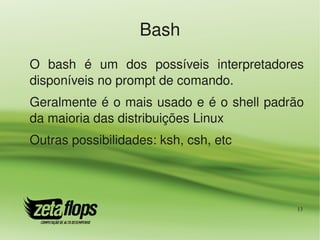 Bash
O  bash  é  um  dos  possíveis  interpretadores 
disponíveis no prompt de comando.
Geralmente é o mais usado e é o shell padrão 
da maioria das distribuições Linux
Outras possibilidades: ksh, csh, etc




                                              13
 