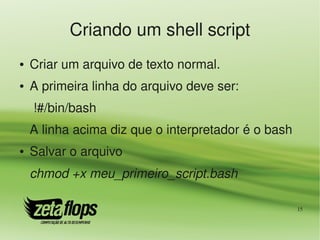 Criando um shell script
●   Criar um arquivo de texto normal.
●   A primeira linha do arquivo deve ser:
     !#/bin/bash
    A linha acima diz que o interpretador é o bash
●   Salvar o arquivo
    chmod +x meu_primeiro_script.bash

                                                     15
 