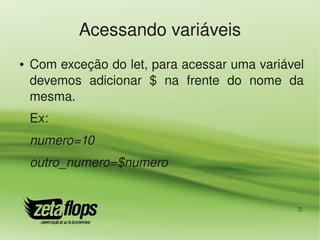 Acessando variáveis
●   Com exceção do let, para acessar uma variável 
    devemos  adicionar  $  na  frente  do  nome  da 
    mesma.
    Ex:
    numero=10
    outro_numero=$numero


                                                  21
 