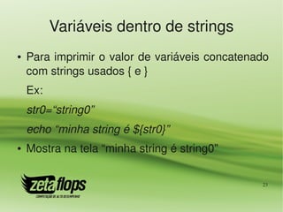 Variáveis dentro de strings
●   Para imprimir o valor de variáveis concatenado 
    com strings usados { e }
    Ex:
    str0=“string0”
    echo “minha string é ${str0}”
●   Mostra na tela “minha string é string0”

                                                 23
 