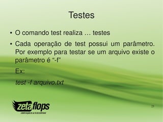 Testes
●   O comando test realiza … testes
●   Cada  operação  de  test  possui  um  parâmetro. 
    Por exemplo para testar se um arquivo existe o 
    parâmetro é “­f”
    Ex:
    test ­f arquivo.txt


                                                   25
 