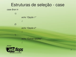 Estruturas de seleção ­ case
case $var in
        1) 
               echo “Opção 1”
               ;;
        2) 
               echo “Opção 2”
               ;;
        *) 
               echo “Outras opções”
               ;;
esac
                                      28
 