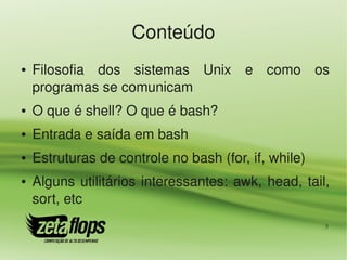 Conteúdo
●   Filosofia  dos  sistemas  Unix  e  como  os 
    programas se comunicam
●   O que é shell? O que é bash?
●   Entrada e saída em bash
●   Estruturas de controle no bash (for, if, while)
●   Alguns  utilitários  interessantes:  awk,  head,  tail, 
    sort, etc
                                                          3
 