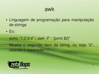 awk
●   Linguagem  de  programação  para  manipulação 
    de strings
●   Ex:
    echo "1:2:3:4" | awk ­F : '{print $2}'
    Mostra  o  segundo  item  da  string,  ou  seja  “2”, 
    usando o separador “:”


                                                       33
 