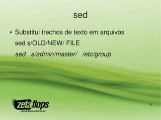 sed
●   Substitui trechos de texto em arquivos
    sed s/OLD/NEW/ FILE
    sed   s/admin/master/   /etc/group




                                             34
 