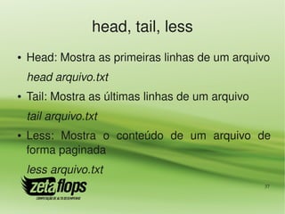 head, tail, less
●   Head: Mostra as primeiras linhas de um arquivo
    head arquivo.txt
●   Tail: Mostra as últimas linhas de um arquivo
    tail arquivo.txt
●   Less:  Mostra  o  conteúdo  de  um  arquivo  de 
    forma paginada
    less arquivo.txt
                                                   37
 