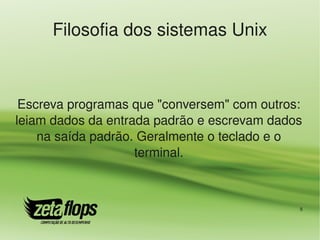 Filosofia dos sistemas Unix



 Escreva programas que "conversem" com outros: 
leiam dados da entrada padrão e escrevam dados 
    na saída padrão. Geralmente o teclado e o 
                    terminal.



                                              8
 