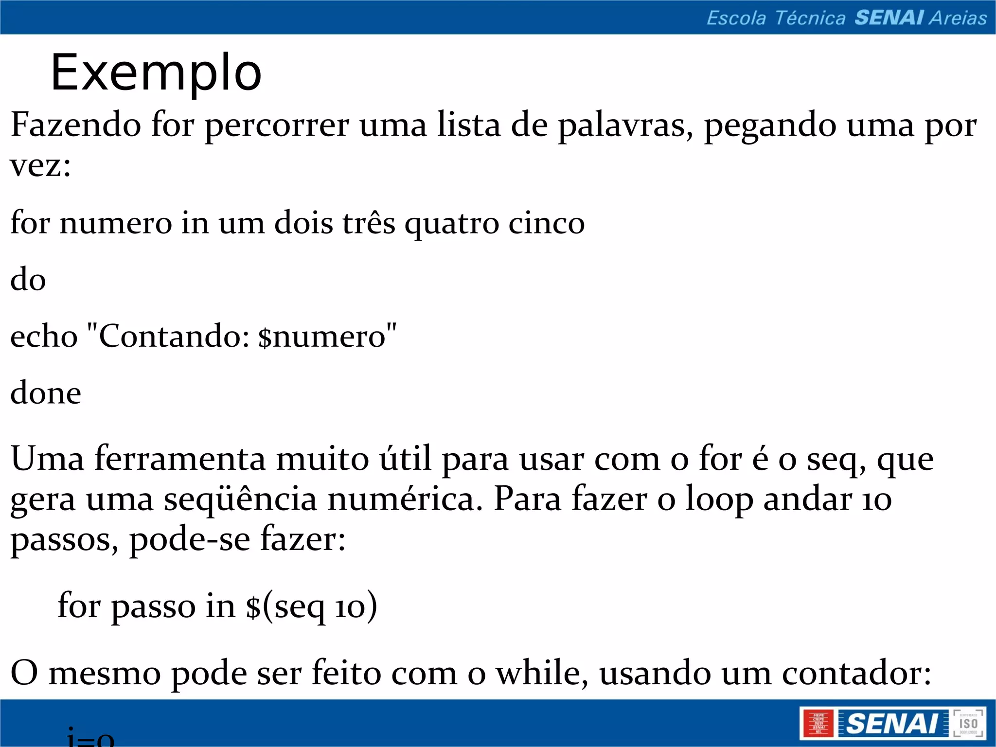 Exemplo Fazendo for percorrer uma lista de palavras, pegando uma por vez: for numero in um dois três quatro cinco do echo &quot;Contando: $numero&quot; done Uma ferramenta muito útil para usar com o for é o seq, que gera uma seqüência numérica. Para fazer o loop andar 10 passos, pode-se fazer:   for passo in $(seq 10) O mesmo pode ser feito com o while, usando um contador:   i=0   while test $i -le 10   do   i=$((i+1)) echo &quot;Contando: $i&quot; done E temos ainda o loop infinito, com condicional de saída usando o &quot;break¨: while : do if test -f /tmp/lock then echo &quot;Aguardando liberação do lock...&quot; sleep 1 else break fi done 