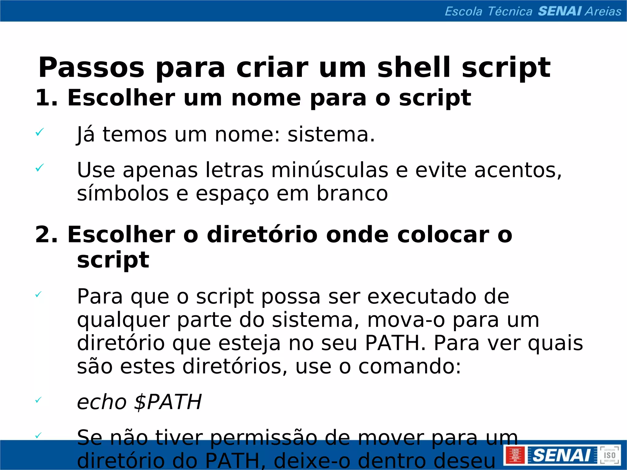 Passos para criar um shell script 1. Escolher um nome para o script Já temos um nome: sistema. Use apenas letras minúsculas e evite acentos, símbolos e espaço em branco 2. Escolher o diretório onde colocar o script Para que o script possa ser executado de qualquer parte do sistema, mova-o para um diretório que esteja no seu PATH. Para ver quais são estes diretórios, use o comando: echo $PATH Se não tiver permissão de mover para um diretório do PATH, deixe-o dentro deseu diretório pessoal ($HOME). 
