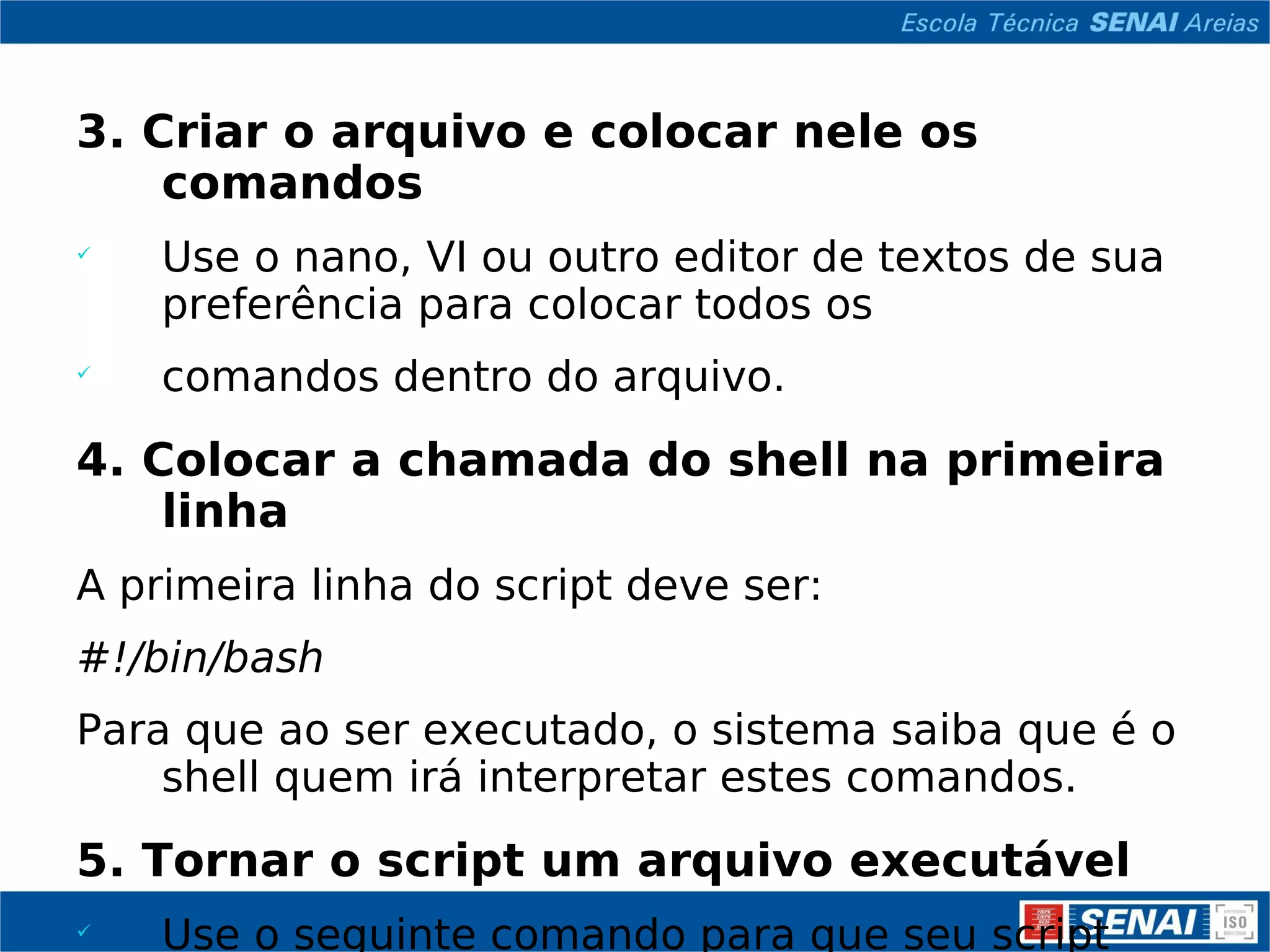 3. Criar o arquivo e colocar nele os comandos Use o nano, VI ou outro editor de textos de sua preferência para colocar todos os comandos dentro do arquivo. 4. Colocar a chamada do shell na primeira linha A primeira linha do script deve ser: #!/bin/bash Para que ao ser executado, o sistema saiba que é o shell quem irá interpretar estes comandos. 5. Tornar o script um arquivo executável Use o seguinte comando para que seu script seja reconhecido pelo sistema como um comando executável: chmod +x sistema 