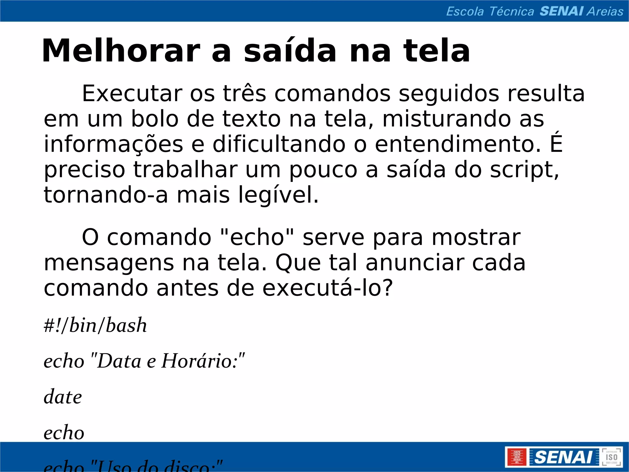 Melhorar a saída na tela Executar os três comandos seguidos resulta em um bolo de texto na tela, misturando as informações e dificultando o entendimento. É preciso trabalhar um pouco a saída do script, tornando-a mais legível. O comando &quot;echo&quot; serve para mostrar mensagens na tela. Que tal anunciar cada comando antes de executá-lo? #!/bin/bash echo &quot;Data e Horário:&quot; date echo echo &quot;Uso do disco:&quot; df echo echo &quot;Usuários conectados:&quot; w Para usar o echo, basta colocar o texto entre &quot;aspas&quot;. Se nenhum texto for colocado, uma linha em branco é mostrada 