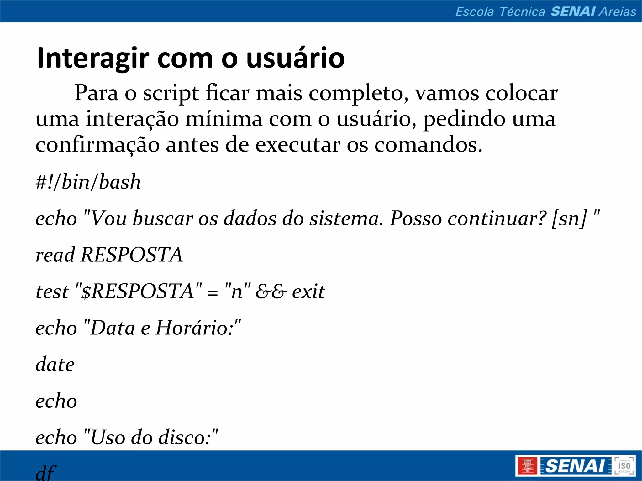 Interagir com o usuário Para o script ficar mais completo, vamos colocar uma interação mínima com o usuário, pedindo uma confirmação antes de executar os comandos. #!/bin/bash echo &quot;Vou buscar os dados do sistema. Posso continuar? [sn] &quot; read RESPOSTA test &quot;$RESPOSTA&quot; = &quot;n&quot; && exit echo &quot;Data e Horário:&quot; date echo echo &quot;Uso do disco:&quot; df echo echo &quot;Usuários conectados:&quot; w O comando &quot;read&quot; leu o que o usuário digitou e guardou na variável RESPOSTA. Logo em seguida, o comando &quot;test&quot; verificou se o conteúdo dessa variável era &quot;n&quot; 