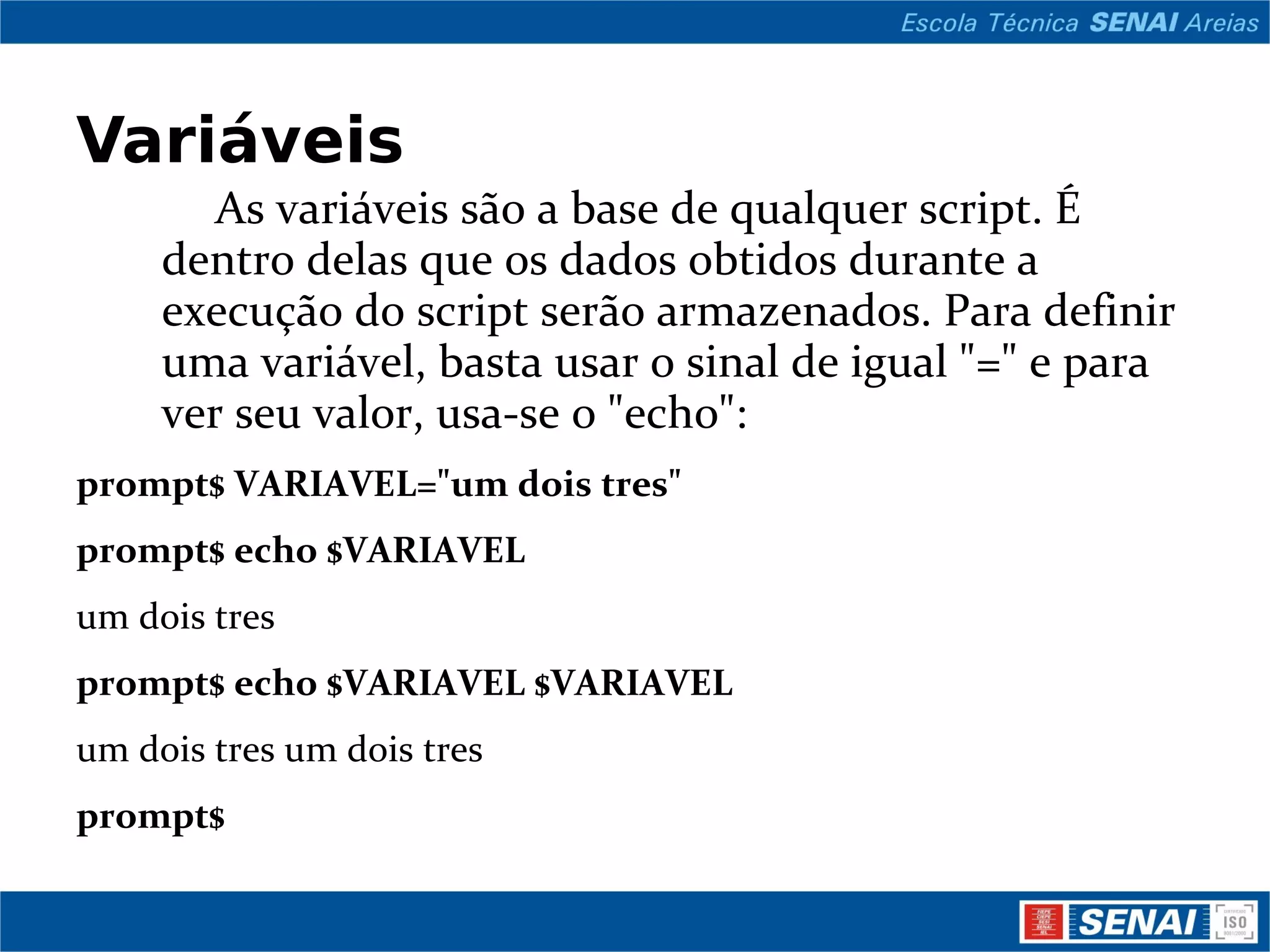 Variáveis As variáveis são a base de qualquer script. É dentro delas que os dados obtidos durante a execução do script serão armazenados. Para definir uma variável, basta usar o sinal de igual &quot;=&quot; e para ver seu valor, usa-se o &quot;echo&quot;: prompt$ VARIAVEL=&quot;um dois tres&quot; prompt$ echo $VARIAVEL um dois tres prompt$ echo $VARIAVEL $VARIAVEL um dois tres um dois tres prompt$ 