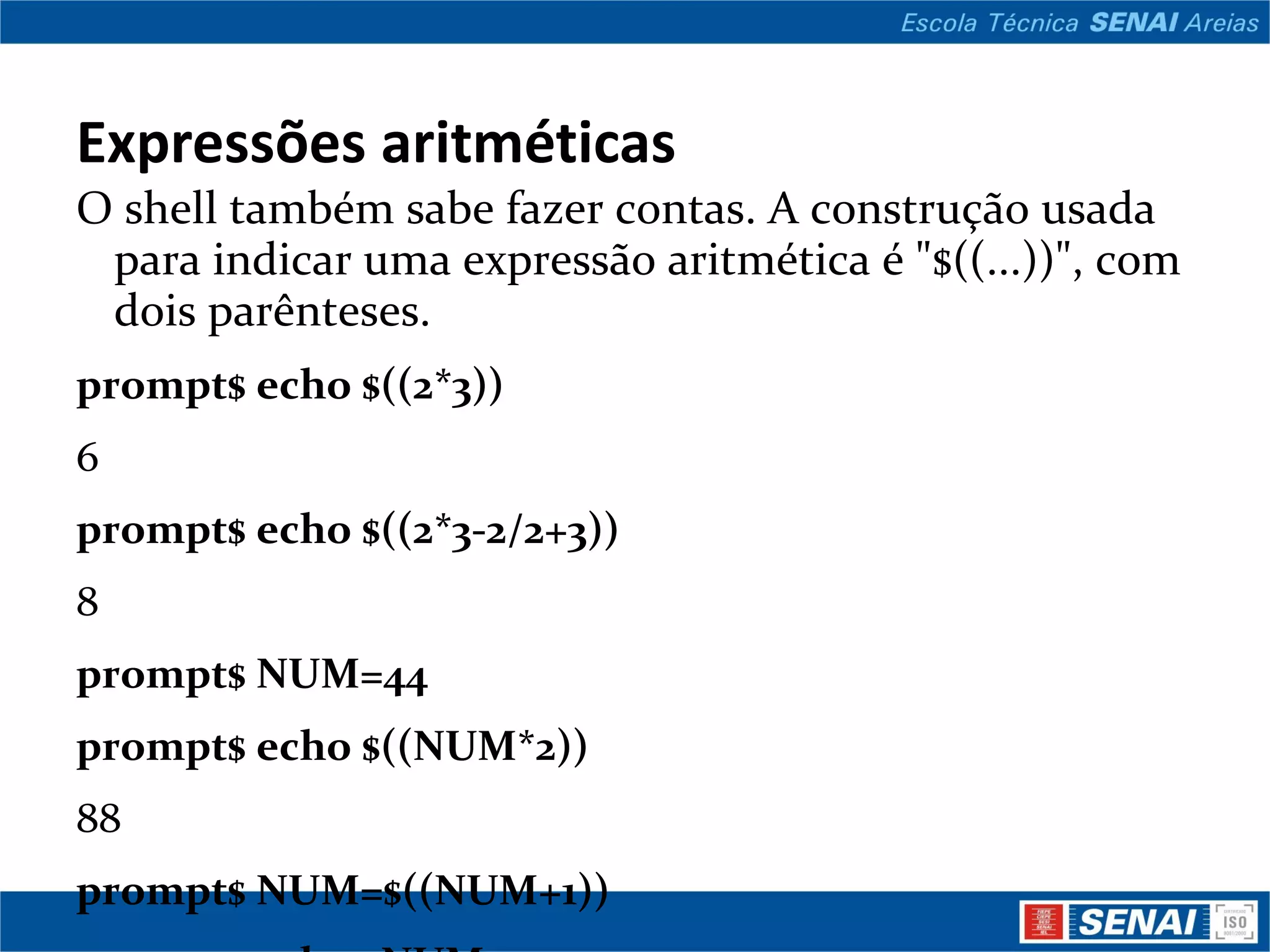 Expressões aritméticas O shell também sabe fazer contas. A construção usada para indicar uma expressão aritmética é &quot;$((...))&quot;, com dois parênteses. prompt$ echo $((2*3)) 6 prompt$ echo $((2*3-2/2+3)) 8 prompt$ NUM=44 prompt$ echo $((NUM*2)) 88 prompt$ NUM=$((NUM+1)) prompt$ echo $NUM 45 