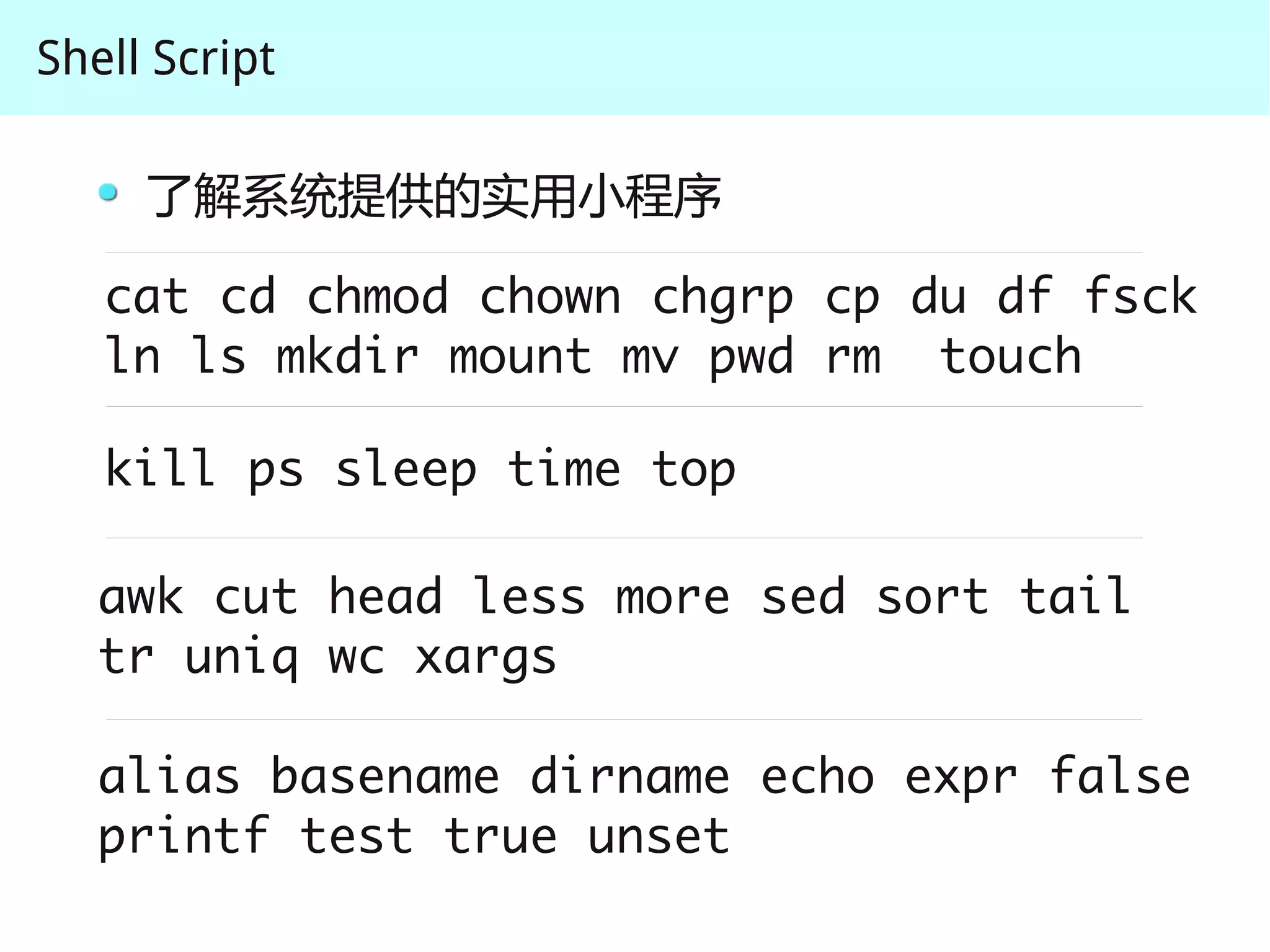 Shell Script

     了解系统提供的实用小程序

   cat cd chmod chown chgrp cp du df fsck
   ln ls mkdir mount mv pwd rm touch

   kill ps sleep time top

   awk cut head less more sed sort tail 
   tr uniq wc xargs

   alias basename dirname echo expr false 
   printf test true unset
 
