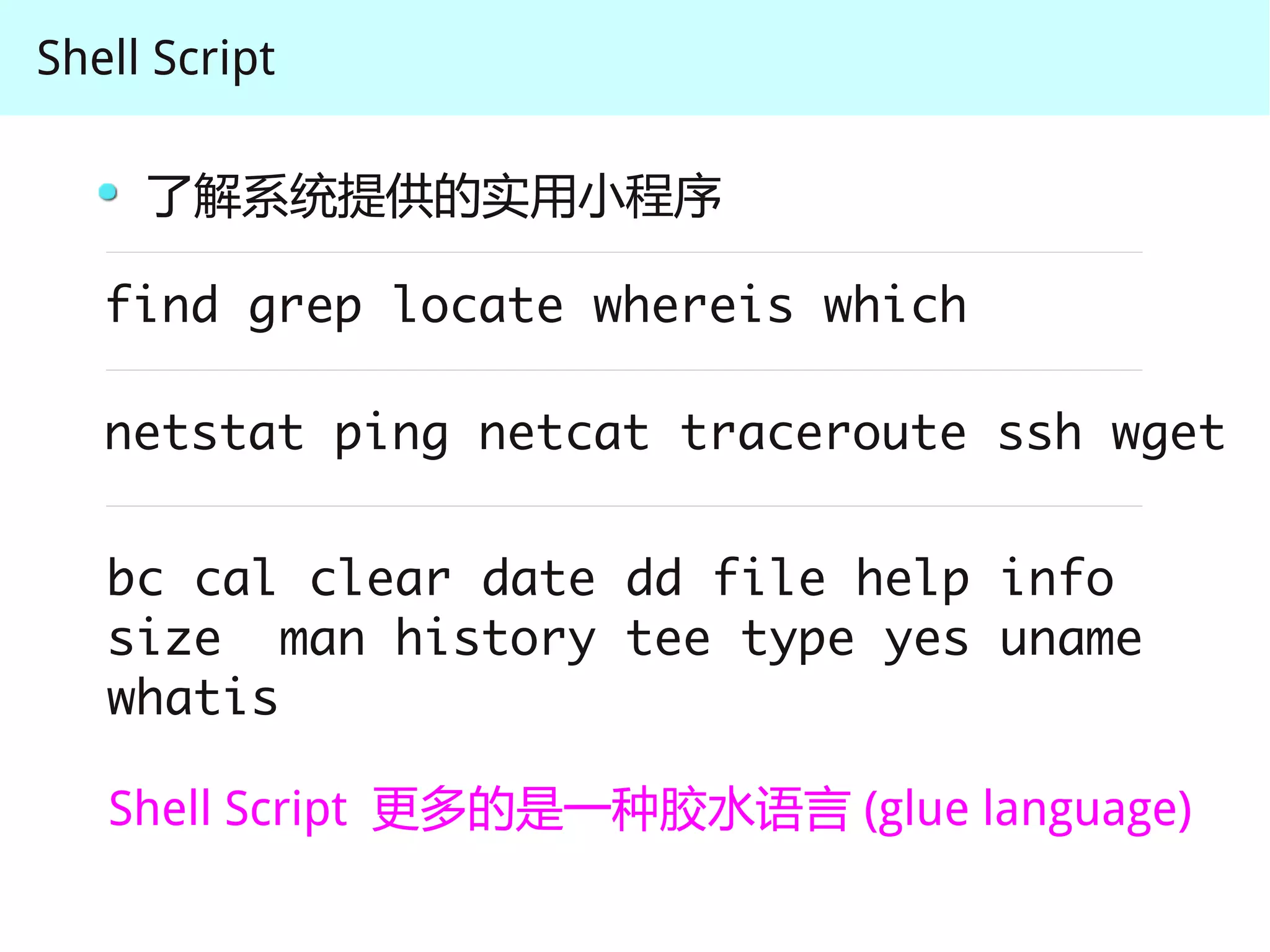 Shell Script

     了解系统提供的实用小程序

   find grep locate whereis which

   netstat ping netcat traceroute ssh wget


   bc cal clear date dd file help info
   size man history tee type yes uname
   whatis

   Shell Script 更多的是一种胶水语言 (glue language)
 