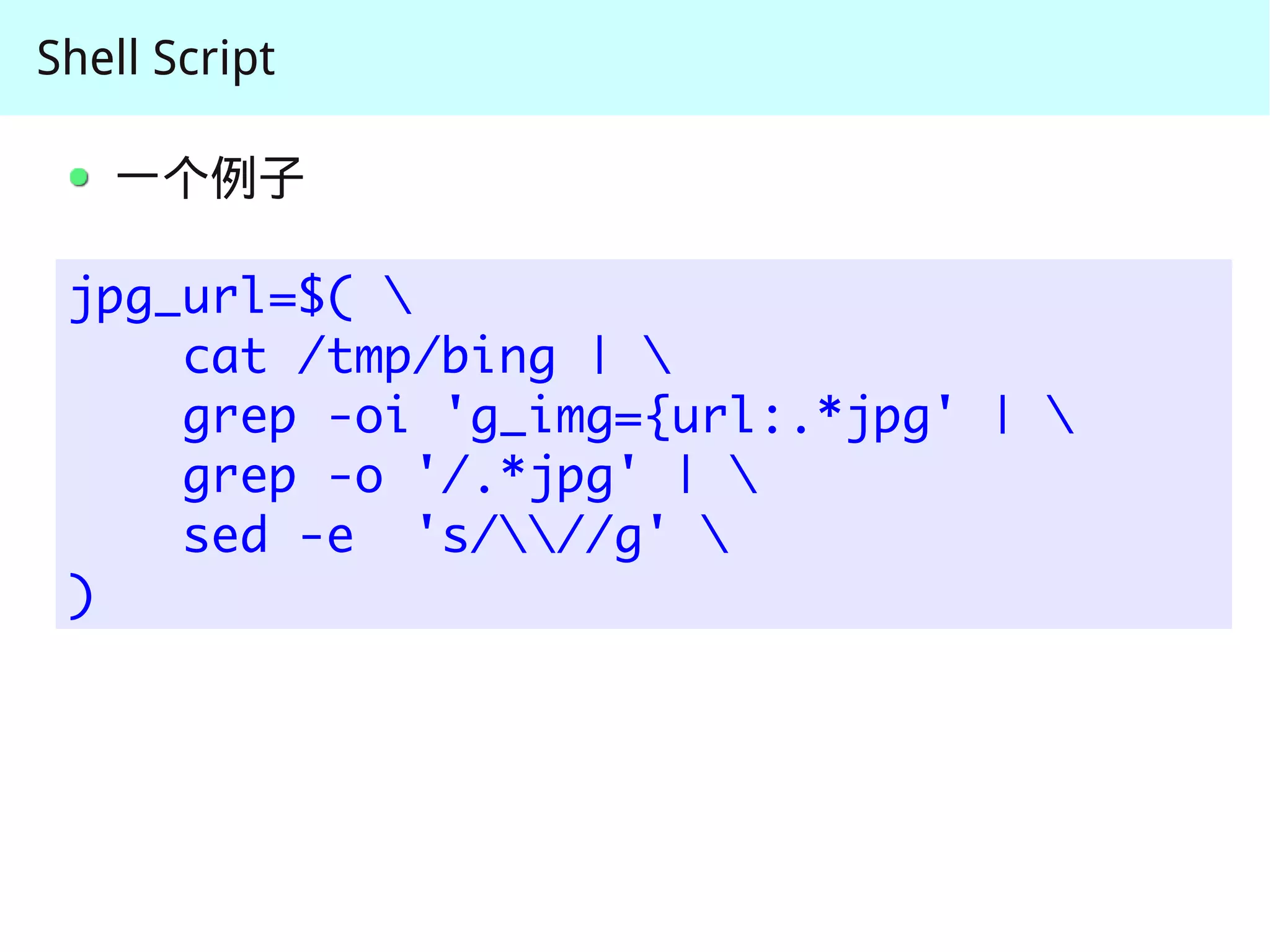Shell Script

   一个例子

 jpg_url=$( 
     cat /tmp/bing | 
     grep -oi 'g_img={url:.*jpg' | 
     grep -o '/.*jpg' | 
     sed -e 's///g' 
 )
 