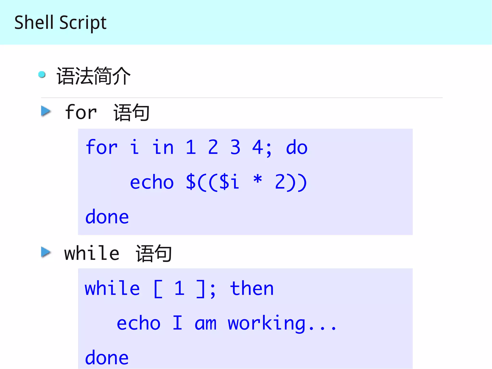 Shell Script

     语法简介
      for 语句
         for i in 1 2 3 4; do
                echo $(($i * 2))
         done
      while 语句
         while [ 1 ]; then
               echo I am working...
         done
 