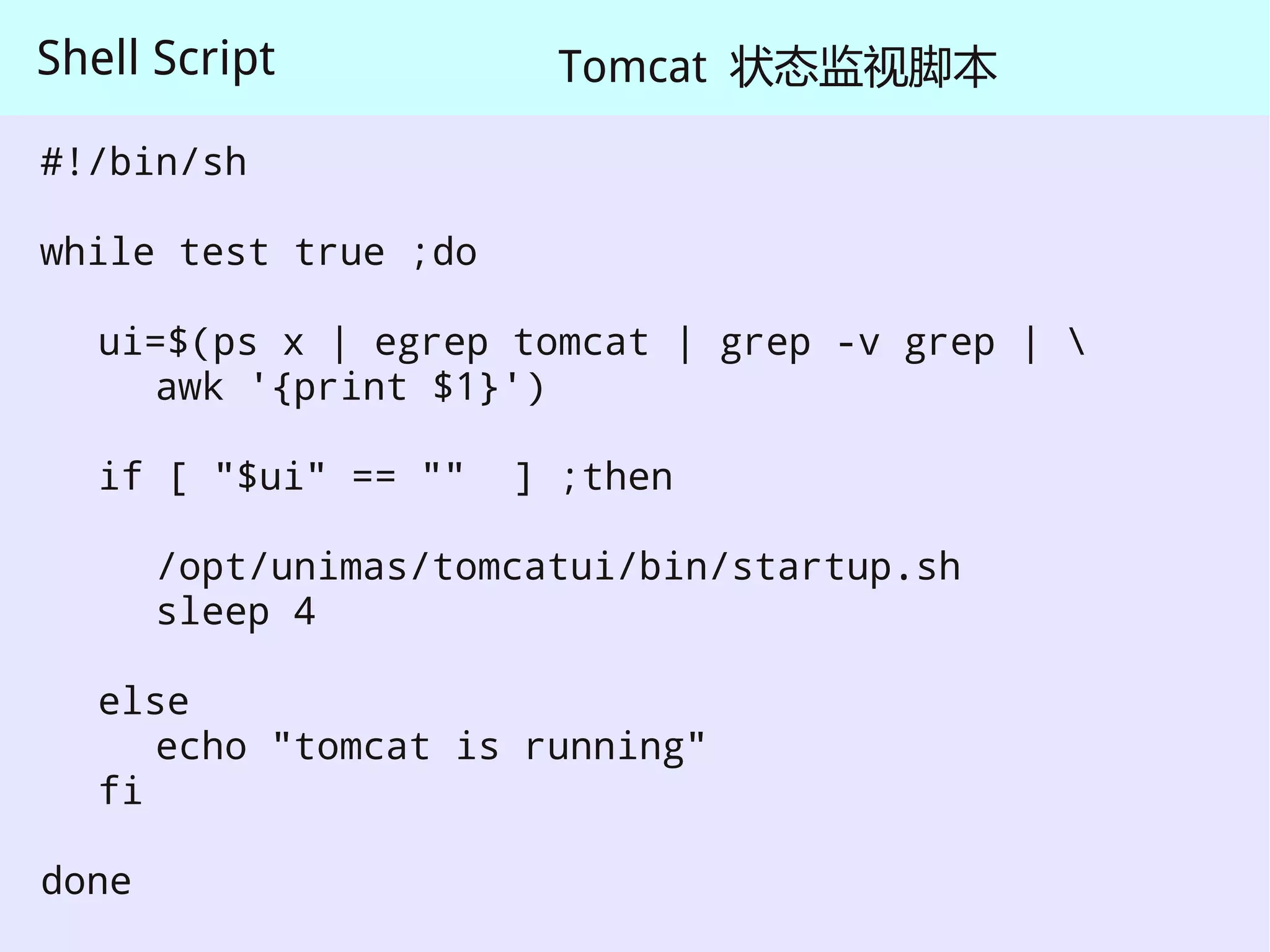 Shell Script            Tomcat 状态监视脚本

#!/bin/sh

while test true ;do

   ui=$(ps x | egrep tomcat | grep -v grep | 
     awk '{print $1}')

   if [ "$ui" == ""   ] ;then

       /opt/unimas/tomcatui/bin/startup.sh
       sleep 4

   else
      echo "tomcat is running"
   fi

done
 