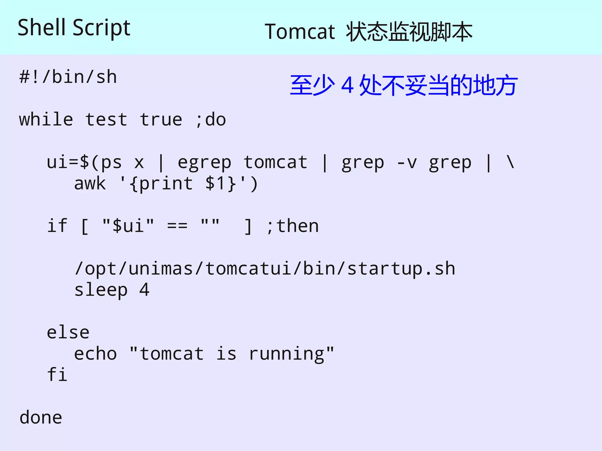 Shell Script            Tomcat 状态监视脚本

#!/bin/sh
                          至少 4 处不妥当的地方
while test true ;do

   ui=$(ps x | egrep tomcat | grep -v grep | 
     awk '{print $1}')

   if [ "$ui" == ""   ] ;then

       /opt/unimas/tomcatui/bin/startup.sh
       sleep 4

   else
      echo "tomcat is running"
   fi

done
 