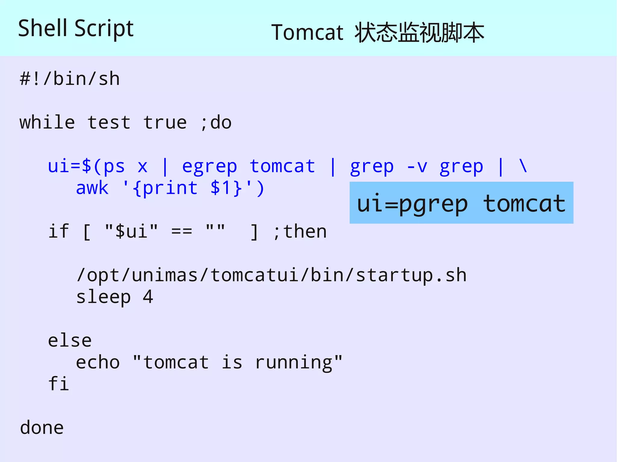 Shell Script            Tomcat 状态监视脚本

#!/bin/sh

while test true ;do

   ui=$(ps x | egrep tomcat | grep -v grep | 
     awk '{print $1}')
                                 ui=pgrep tomcat
   if [ "$ui" == ""   ] ;then

       /opt/unimas/tomcatui/bin/startup.sh
       sleep 4

   else
      echo "tomcat is running"
   fi

done
 