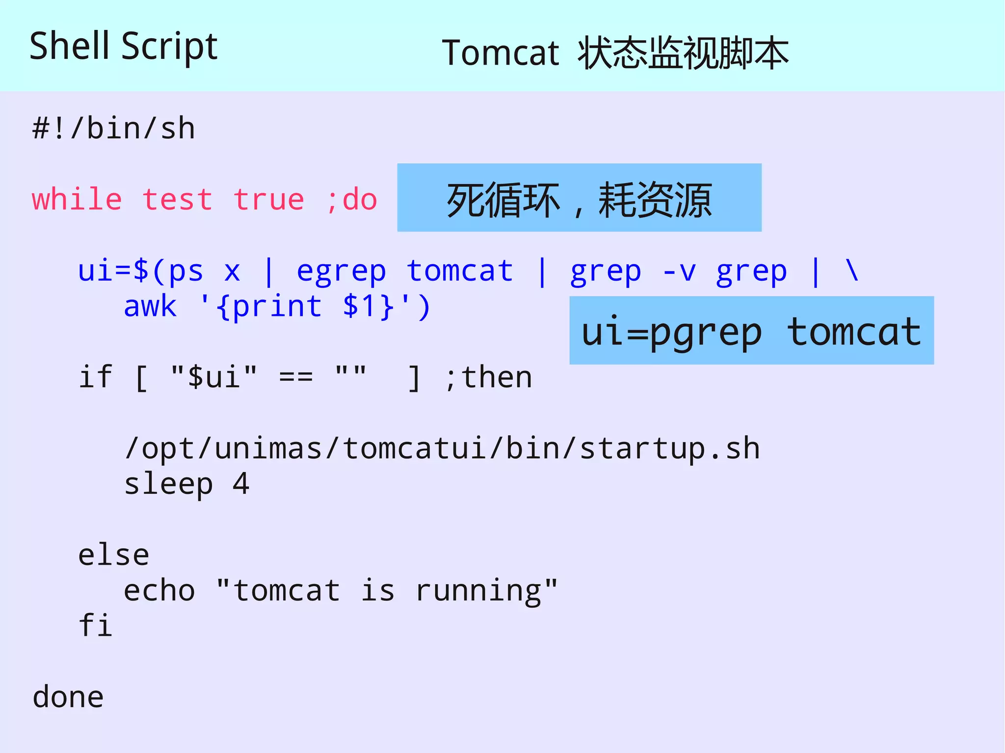 Shell Script            Tomcat 状态监视脚本

#!/bin/sh

while test true ;do     死循环，耗资源
   ui=$(ps x | egrep tomcat | grep -v grep | 
     awk '{print $1}')
                                 ui=pgrep tomcat
   if [ "$ui" == ""   ] ;then

       /opt/unimas/tomcatui/bin/startup.sh
       sleep 4

   else
      echo "tomcat is running"
   fi

done
 