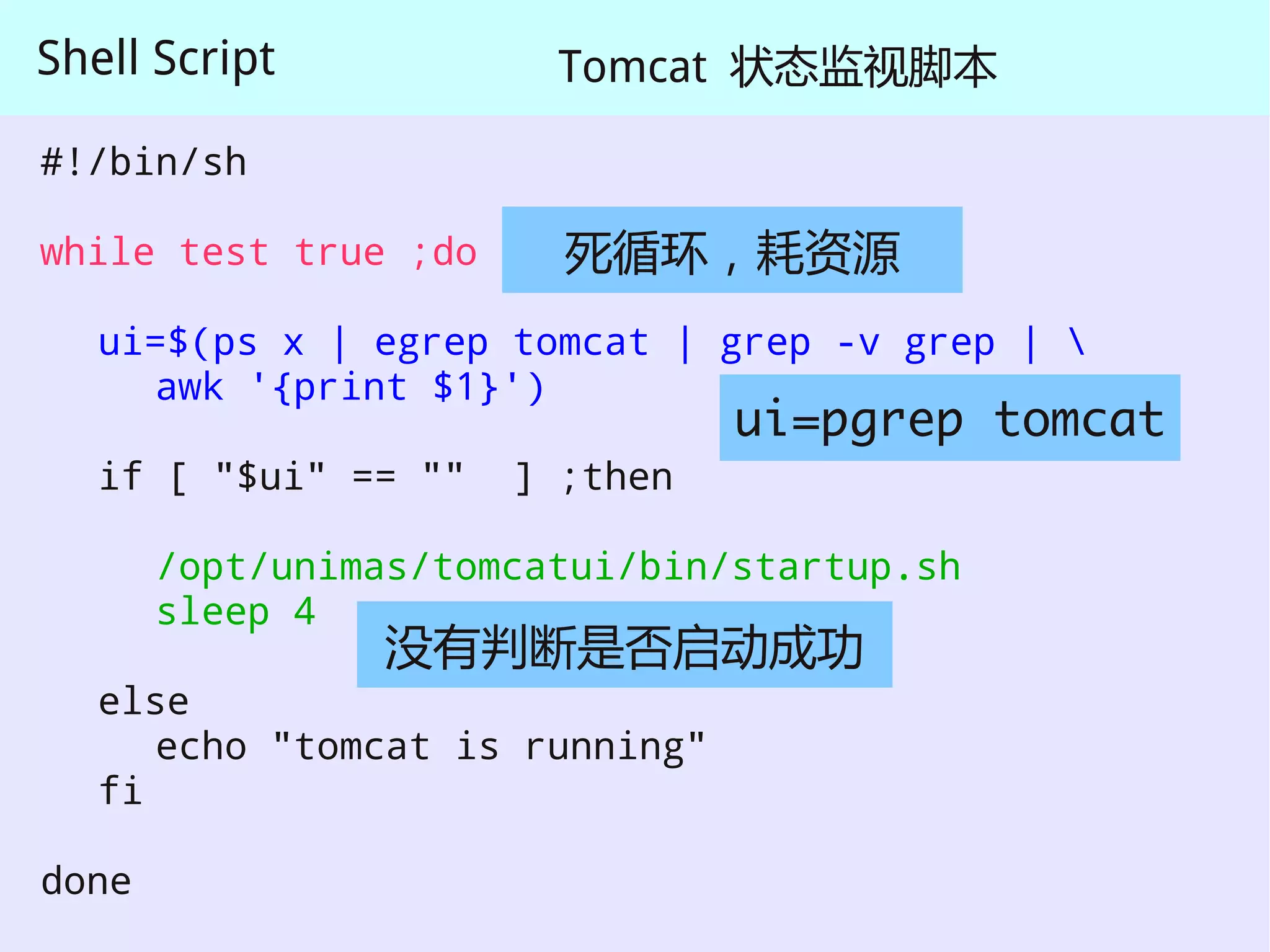 Shell Script            Tomcat 状态监视脚本

#!/bin/sh

while test true ;do     死循环，耗资源
   ui=$(ps x | egrep tomcat | grep -v grep | 
     awk '{print $1}')
                                 ui=pgrep tomcat
   if [ "$ui" == ""   ] ;then

       /opt/unimas/tomcatui/bin/startup.sh
       sleep 4
                没有判断是否启动成功
   else
      echo "tomcat is running"
   fi

done
 