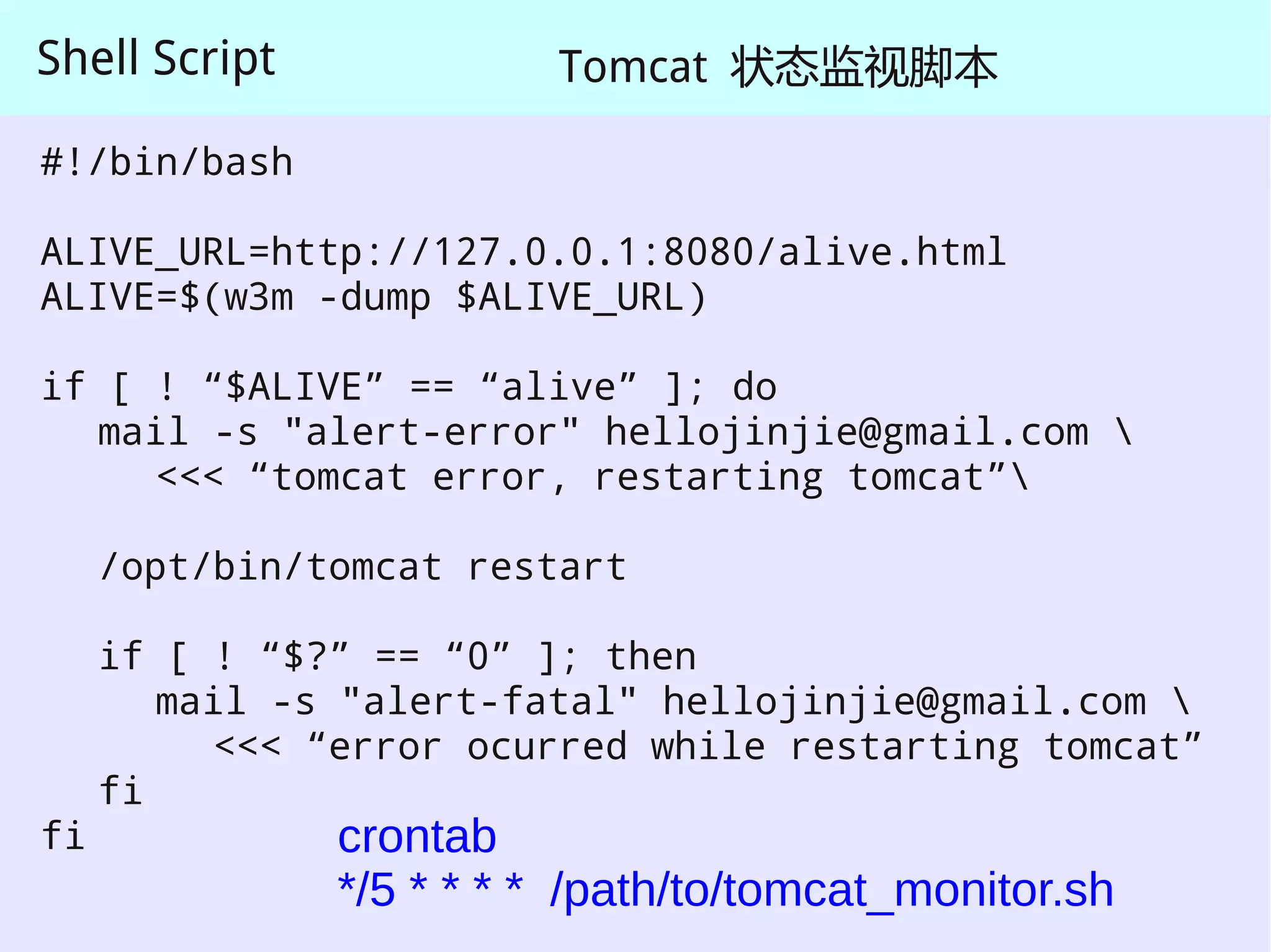Shell Script             Tomcat 状态监视脚本

#!/bin/bash

ALIVE_URL=http://127.0.0.1:8080/alive.html
ALIVE=$(w3m -dump $ALIVE_URL)

if [ ! “$ALIVE” == “alive” ]; do
   mail -s "alert-error" hellojinjie@gmail.com 
     <<< “tomcat error, restarting tomcat”

     /opt/bin/tomcat restart

     if [ ! “$?” == “0” ]; then
        mail -s "alert-fatal" hellojinjie@gmail.com 
          <<< “error ocurred while restarting tomcat”
     fi
fi             crontab
               */5 * * * * /path/to/tomcat_monitor.sh
 
