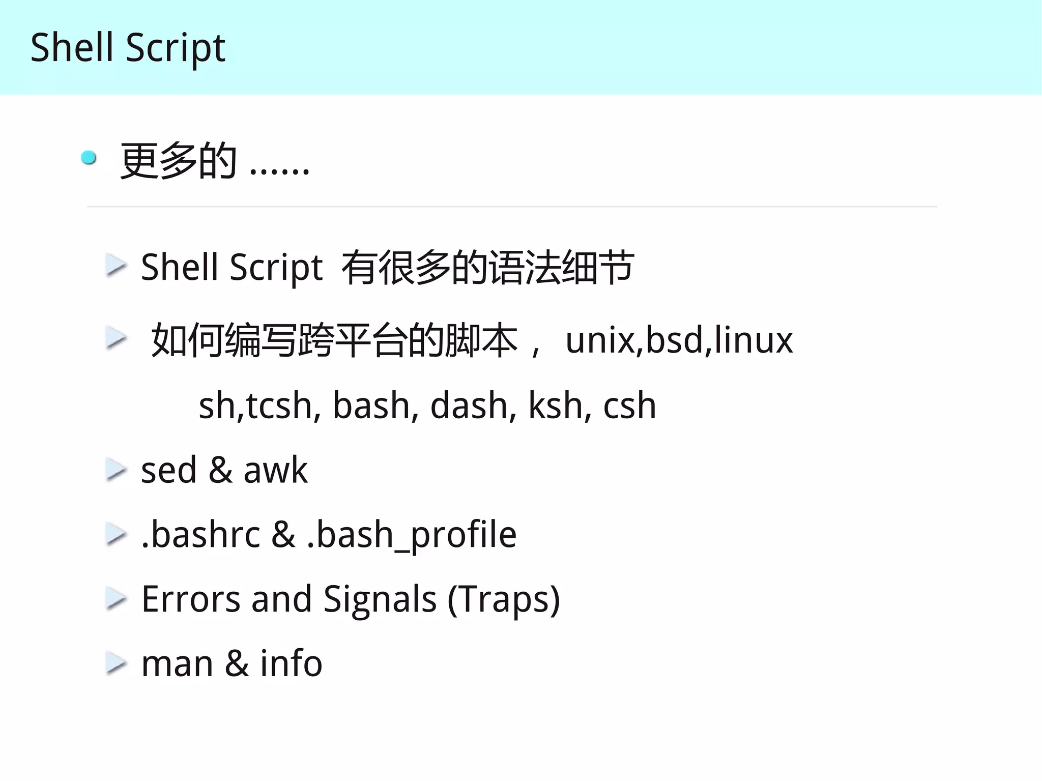 Shell Script

     更多的 ......

      Shell Script 有很多的语法细节
       如何编写跨平台的脚本， unix,bsd,linux
          sh,tcsh, bash, dash, ksh, csh
      sed & awk
      .bashrc & .bash_profile
      Errors and Signals (Traps)
      man & info
 