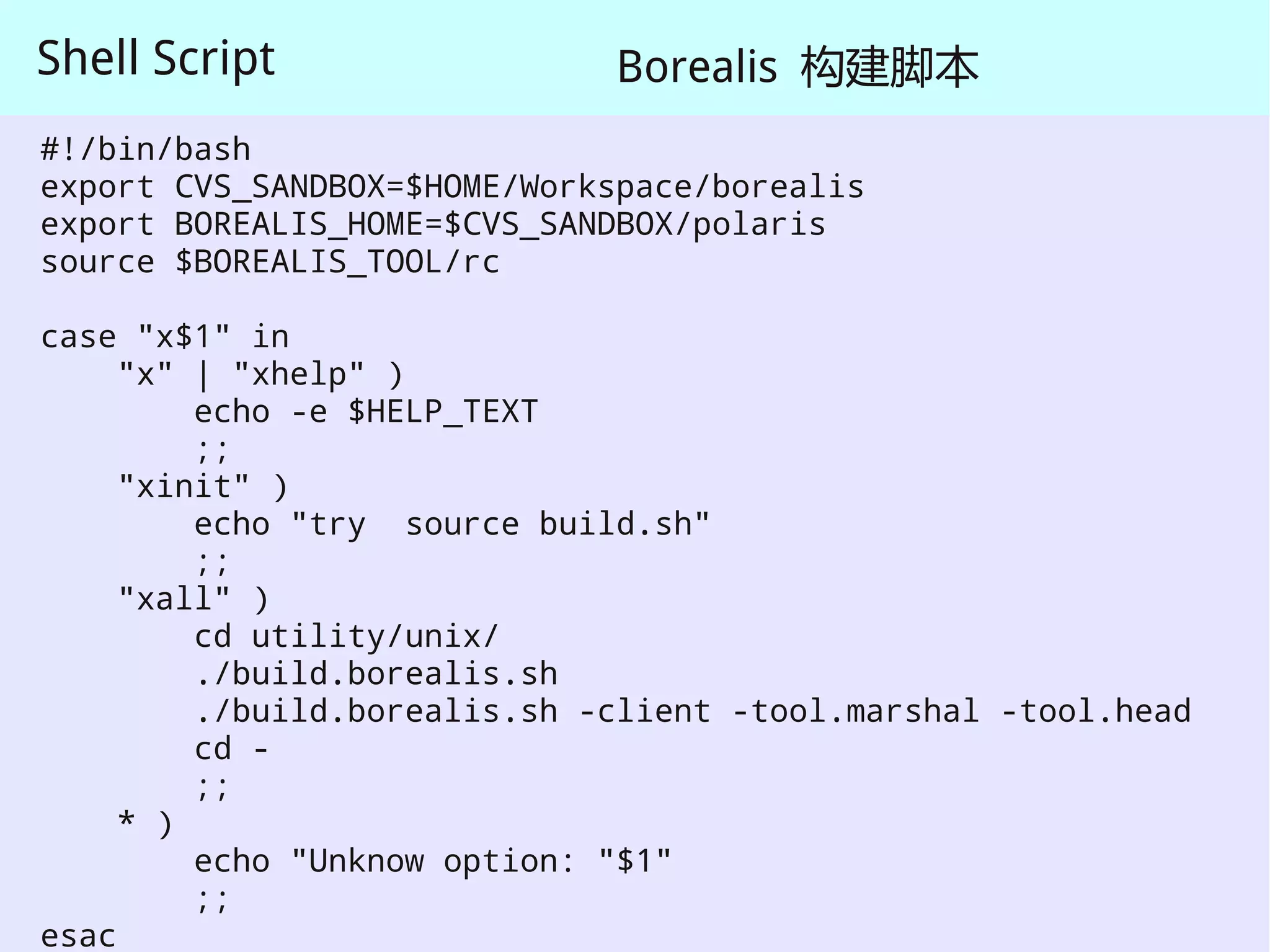 Shell Script                  Borealis 构建脚本
#!/bin/bash
export CVS_SANDBOX=$HOME/Workspace/borealis
export BOREALIS_HOME=$CVS_SANDBOX/polaris
source $BOREALIS_TOOL/rc

case "x$1" in
     "x" | "xhelp" )
         echo -e $HELP_TEXT
         ;;
     "xinit" )
         echo "try source build.sh"
         ;;
     "xall" )
         cd utility/unix/
         ./build.borealis.sh
         ./build.borealis.sh -client -tool.marshal -tool.head
         cd -
         ;;
     * )
         echo "Unknow option: "$1"
         ;;
esac
 